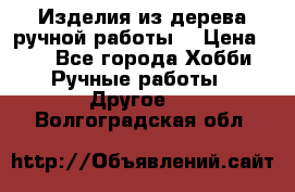 Изделия из дерева ручной работы  › Цена ­ 1 - Все города Хобби. Ручные работы » Другое   . Волгоградская обл.